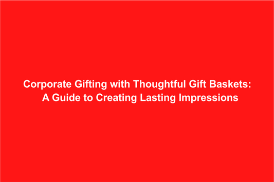 Corporate Gifting with Thoughtful Gift Baskets: A Guide to Creating Lasting Impressions